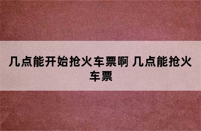 几点能开始抢火车票啊 几点能抢火车票